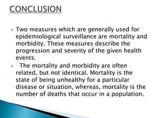  Two measures which are generally used for
epidemiological surveillance are mortality and
morbidity. These measures describe the
progression and severity of the given health
events.
 The mortality and morbidity are often
related, but not identical. Mortality is the
state of being unhealthy for a particular
disease or situation, whereas, mortality is the
number of deaths that occur in a population.
 