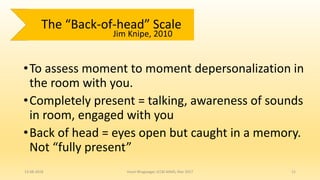 •To assess moment to moment depersonalization in
the room with you.
•Completely present = talking, awareness of sounds
in room, engaged with you
•Back of head = eyes open but caught in a memory.
Not “fully present”
13-08-2018 Hvovi Bhagwagar, ICCBI AIIMS, Mar 2017 11
The “Back-of-head” Scale
Jim Knipe, 2010
 