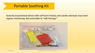 13-08-2018 Hvovi Bhagwagar, ICCBI AIIMS, Mar 2017 14
Severely traumatized clients with self-harm history and suicide attempts may need
regular monitoring. Not amenable to “talk therapy”
Portable Soothing Kit
 