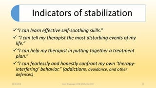 “I can learn effective self-soothing skills.”
 “I can tell my therapist the most disturbing events of my
life.”
“I can help my therapist in putting together a treatment
plan.”
“I can fearlessly and honestly confront my own ‘therapy-
interfering’ behavior.” (addictions, avoidance, and other
defenses)
13-08-2018 Hvovi Bhagwagar, ICCBI AIIMS, Mar 2017 15
Indicators of stabilization
 