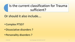 Is the current classification for Trauma
sufficient?
Or should it also include….
•Complex PTSD?
•Dissociative disorders ?
•Personality disorders ?
13-08-2018 Hvovi Bhagwagar, ICCBI AIIMS, Mar 2017 4
 