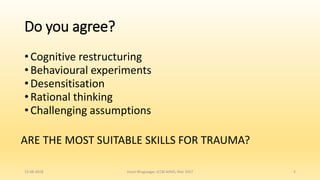 Do you agree?
• Cognitive restructuring
• Behavioural experiments
• Desensitisation
• Rational thinking
• Challenging assumptions
13-08-2018 Hvovi Bhagwagar, ICCBI AIIMS, Mar 2017 5
ARE THE MOST SUITABLE SKILLS FOR TRAUMA?
 
