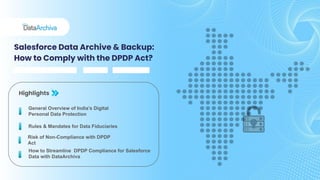 Salesforce Data Archive & Backup:
How to Comply with the DPDP Act?
Highlights
Rules & Mandates for Data Fiduciaries
General Overview of India’s Digital
Personal Data Protection
Risk of Non-Compliance with DPDP
Act
How to Streamline DPDP Compliance for Salesforce
Data with DataArchiva
 