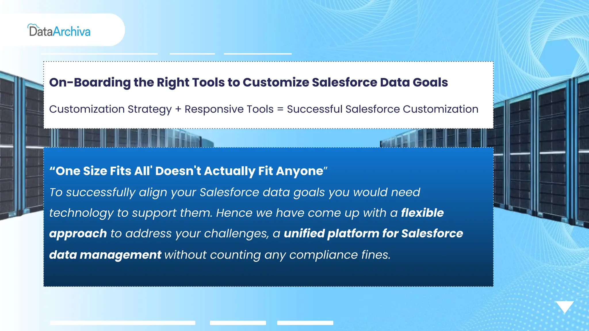 On-Boarding the Right Tools to Customize Salesforce Data Goals
Customization Strategy + Responsive Tools = Successful Salesforce Customization
“One Size Fits All' Doesn't Actually Fit Anyone”
To successfully align your Salesforce data goals you would need
technology to support them. Hence we have come up with a flexible
approach to address your challenges, a unified platform for Salesforce
data management without counting any compliance fines.
 