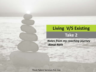 Living V/S Existing
Take 2
Notes from my coaching journey
-Bimal Rath
Think Talent Services Pvt. Ltd.
 