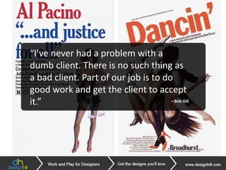 “There are three responses to a piece
of design – yes, no, and WOW! Wow is
the one to aim for.”
– Milton Glaser
“It’s through mistakes that you
actually can grow. You have to get bad
in order to get good.”
– Paula Scher
“I’ve never had a problem with a
dumb client. There is no such thing as
a bad client. Part of our job is to do
good work and get the client to accept
it.” – Bob Gill
 