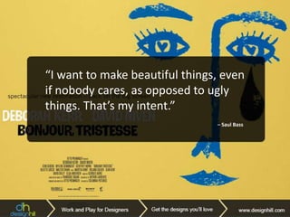 “There are three responses to a piece
of design – yes, no, and WOW! Wow is
the one to aim for.”
– Milton Glaser
“It’s through mistakes that you
actually can grow. You have to get bad
in order to get good.”
– Paula Scher
“I’ve never had a problem with a
dumb client. There is no such thing as
a bad client. Part of our job is to do
good work and get the client to accept
it.” – Bob Gill
“Never fall in love with an idea.
They’re whores. If the one you’re with
isn’t doing the job, there’s always,
always, always another.” – Chip Kidd
“I want to make beautiful things, even
if nobody cares, as opposed to ugly
things. That’s my intent.”
– Saul Bass
 