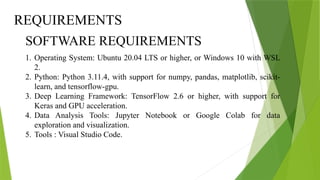 1. Operating System: Ubuntu 20.04 LTS or higher, or Windows 10 with WSL
2.
2. Python: Python 3.11.4, with support for numpy, pandas, matplotlib, scikit-
learn, and tensorflow-gpu.
3. Deep Learning Framework: TensorFlow 2.6 or higher, with support for
Keras and GPU acceleration.
4. Data Analysis Tools: Jupyter Notebook or Google Colab for data
exploration and visualization.
5. Tools : Visual Studio Code.
SOFTWARE REQUIREMENTS
REQUIREMENTS
 