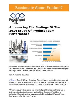 Announcing The Findings Of The 2014 Study Of Product Team Performance 
Available For Immediate Download: The Whitepaper On Findings Of The Third Annual Global Study Of Product Teams Provides Insights Into Specifics Of How Some Product Teams Excel FOR IMMEDIATE RELEASE 
PRLog - Sep. 9, 2014 - Actuation Consulting conducted the third annual global study of product teams with the goal of continuously improving our understanding of why some product teams excel while others struggle. 
"We also sought to expand our knowledge of the factors that drive or influence the best outcomes," states Greg Geracie, President of Actuation Consulting, that has conducted the study of Product Team Performance for the past 3 years.  