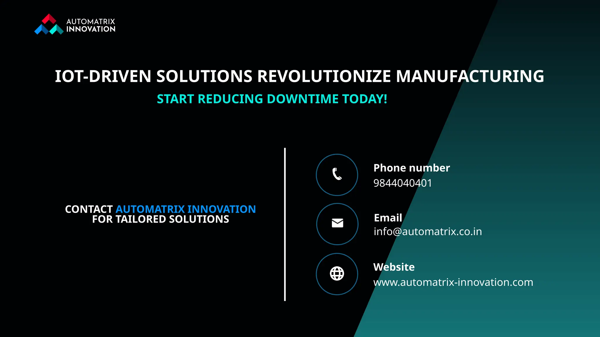 9844040401
Phone number
info@automatrix.co.in
Email
www.automatrix-innovation.com
Website
START REDUCING DOWNTIME TODAY!
CONTACT AUTOMATRIX INNOVATION
FOR TAILORED SOLUTIONS
IOT-DRIVEN SOLUTIONS REVOLUTIONIZE MANUFACTURING
 