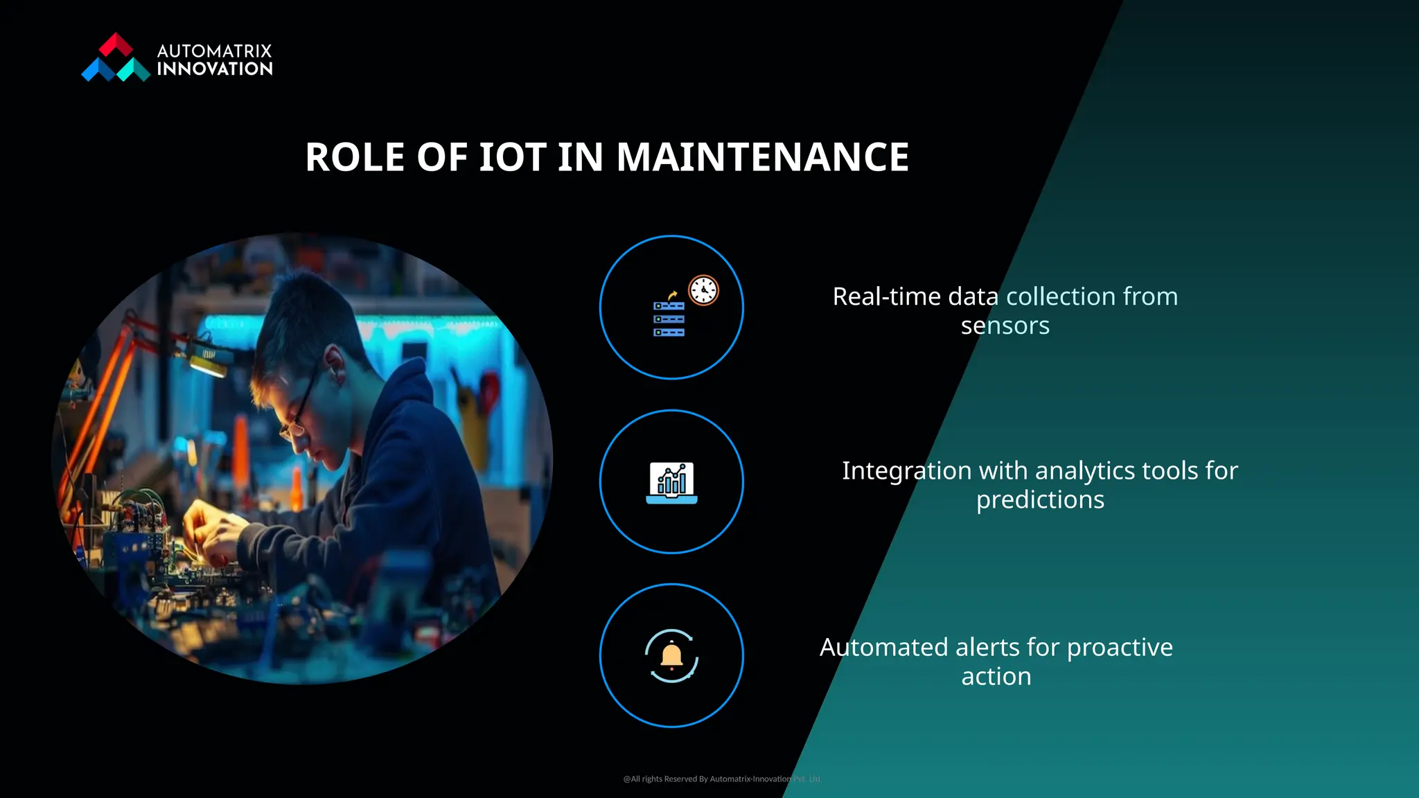 Real-time data collection from
sensors
Integration with analytics tools for
predictions
ROLE OF IOT IN MAINTENANCE
Automated alerts for proactive
action
@All rights Reserved By Automatrix-Innovation Pvt. Ltd.
 