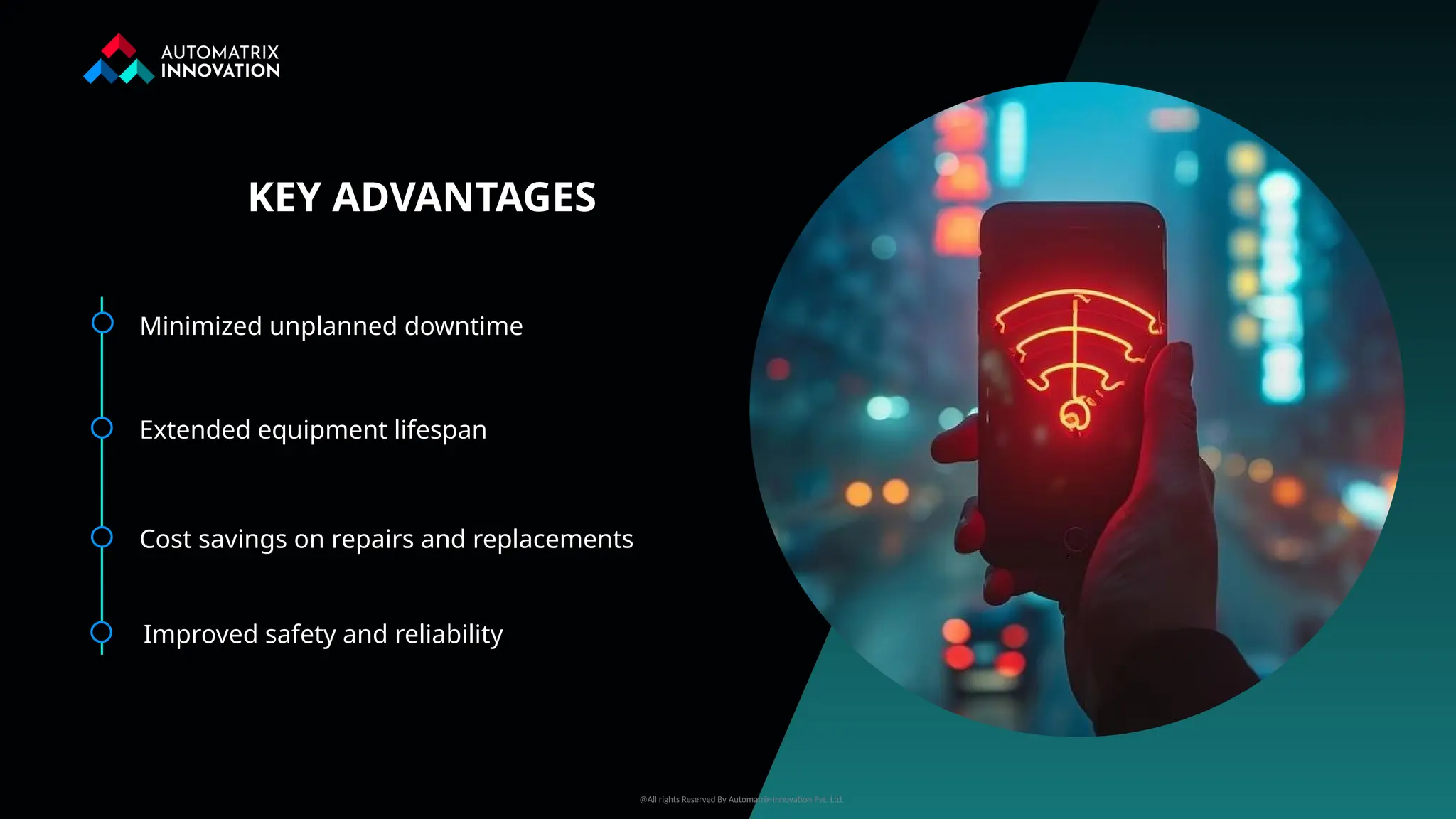 Minimized unplanned downtime
Extended equipment lifespan
Cost savings on repairs and replacements
Improved safety and reliability
KEY ADVANTAGES
@All rights Reserved By Automatrix-Innovation Pvt. Ltd.
 