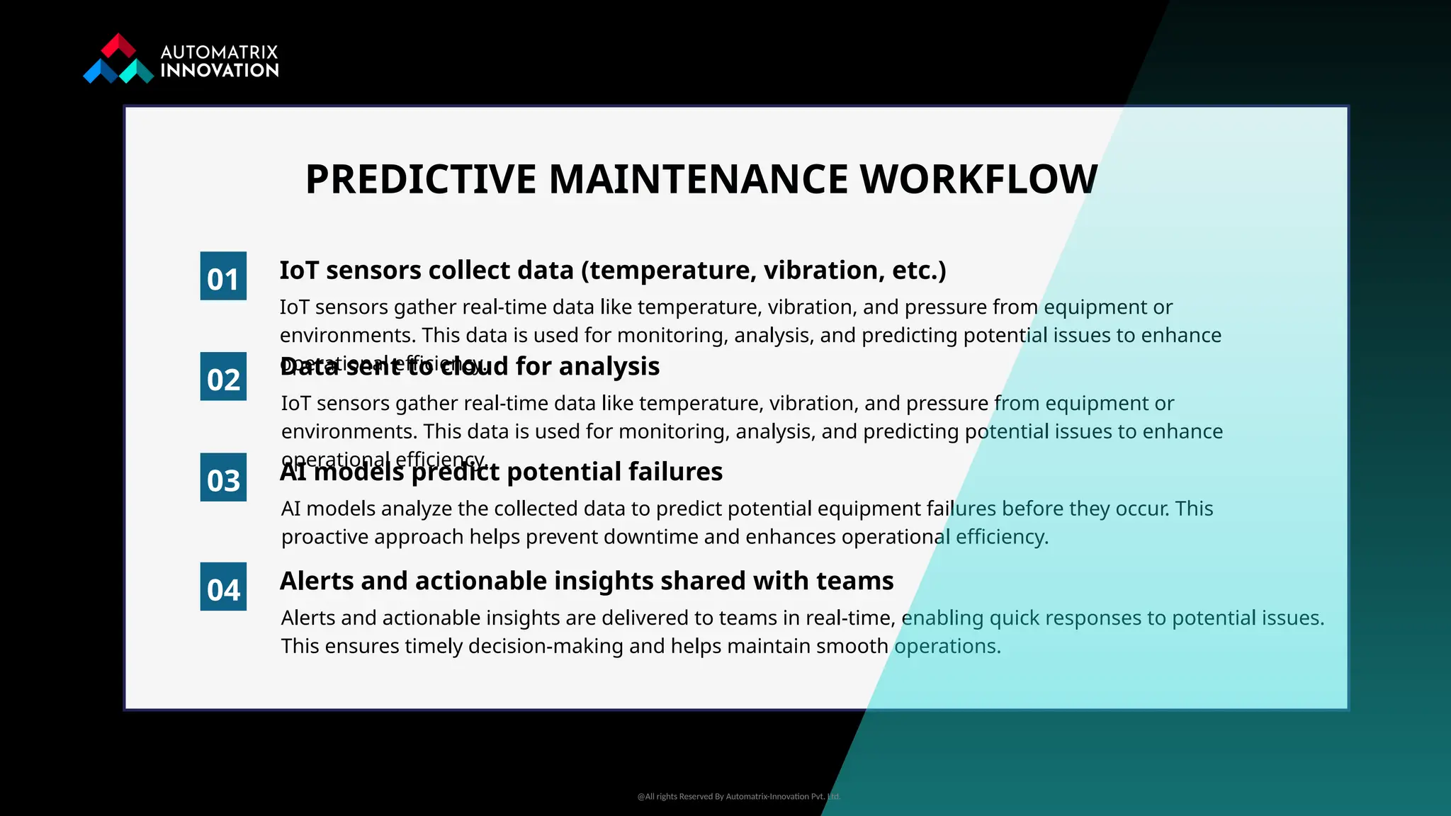 IoT sensors gather real-time data like temperature, vibration, and pressure from equipment or
environments. This data is used for monitoring, analysis, and predicting potential issues to enhance
operational efficiency.
01 IoT sensors collect data (temperature, vibration, etc.)
02
03
04
PREDICTIVE MAINTENANCE WORKFLOW
Data sent to cloud for analysis
IoT sensors gather real-time data like temperature, vibration, and pressure from equipment or
environments. This data is used for monitoring, analysis, and predicting potential issues to enhance
operational efficiency.
AI models predict potential failures
AI models analyze the collected data to predict potential equipment failures before they occur. This
proactive approach helps prevent downtime and enhances operational efficiency.
Alerts and actionable insights shared with teams
Alerts and actionable insights are delivered to teams in real-time, enabling quick responses to potential issues.
This ensures timely decision-making and helps maintain smooth operations.
@All rights Reserved By Automatrix-Innovation Pvt. Ltd.
 