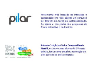 Ferramenta web baseada na interação e
capacitação em rede, agrega um conjunto
de desafios em torno da sustentabilidade.
As ações e conteúdos são propostos de
forma interativa e multimídia.




Prêmio Criação de Valor Compartilhado
Nestlé, exclusivo para alunos da GV nesta
edição, lança como desafio a resolução de
dois cases reais desta empresa.
 