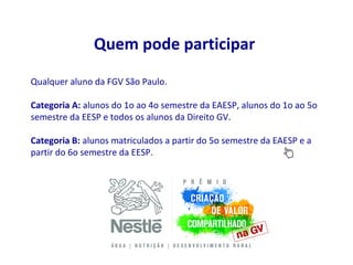 Quem pode participar
Qualquer aluno da FGV São Paulo.

Categoria A: alunos do 1o ao 4o semestre da EAESP, alunos do 1o ao 5o
semestre da EESP e todos os alunos da Direito GV.

Categoria B: alunos matriculados a partir do 5o semestre da EAESP e a
partir do 6o semestre da EESP.
 