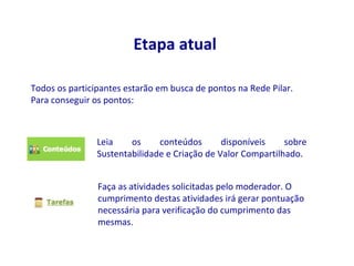 Etapa atual

Todos os participantes estarão em busca de pontos na Rede Pilar.
Para conseguir os pontos:



                Leia    os     conteúdos       disponíveis    sobre
                Sustentabilidade e Criação de Valor Compartilhado.


                Faça as atividades solicitadas pelo moderador. O
                cumprimento destas atividades irá gerar pontuação
                necessária para verificação do cumprimento das
                mesmas.
 