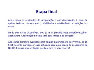 Etapa final
Após todas as atividades de preparação e conscientização, é hora de
aplicar todo o conhecimento, habilidades e criatividade na solução dos
casos.

Serão dois casos disponíveis, dos quais os participantes deverão escolher
apenas um. A resolução do caso terá data limite 8 de outubro.

Após uma primeira avaliação pela equipe organizadora do Prêmio, os 15
finalistas irão apresentar suas soluções para uma banca de avaliadores da
Nestlé. É dessa apresentação que teremos os vencedores!
 