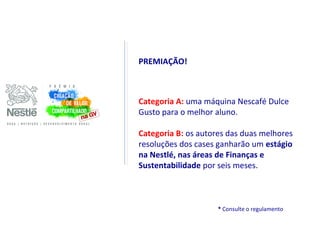 PREMIAÇÃO!



Categoria A: uma máquina Nescafé Dulce
Gusto para o melhor aluno.

Categoria B: os autores das duas melhores
resoluções dos cases ganharão um estágio
na Nestlé, nas áreas de Finanças e
Sustentabilidade por seis meses.



                     * Consulte o regulamento
 