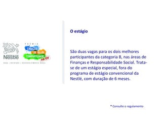 O estágio



São duas vagas para os dois melhores
participantes da categoria B, nas áreas de
Finanças e Responsabilidade Social. Trata-
se de um estágio especial, fora do
programa de estágio convencional da
Nestlé, com duração de 6 meses.




                     * Consulte o regulamento
 
