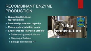 RECOMBINANT ENZYME
PRODUCTION
 Guaranteed lot-to-lot
reproducibility
 Increased production capacity
 Reasonable production costs
 Engineered for Improved Stability
 Stable during analytical runs
 Shipping at Ambient
 Storage at controlled RT
 