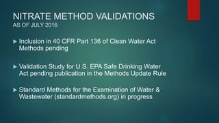 NITRATE METHOD VALIDATIONS
AS OF JULY 2016
 Inclusion in 40 CFR Part 136 of Clean Water Act
Methods pending
 Validation Study for U.S. EPA Safe Drinking Water
Act pending publication in the Methods Update Rule
 Standard Methods for the Examination of Water &
Wastewater (standardmethods.org) in progress
 