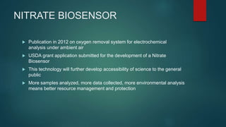 NITRATE BIOSENSOR
 Publication in 2012 on oxygen removal system for electrochemical
analysis under ambient air
 USDA grant application submitted for the development of a Nitrate
Biosensor
 This technology will further develop accessibility of science to the general
public
 More samples analyzed, more data collected, more environmental analysis
means better resource management and protection
 
