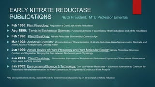 EARLY NITRATE REDUCTASE
PUBLICATIONS
 Feb 1986: Plant Physiology: Regulation of Corn Leaf Nitrate Reductase
 Aug 1990: Trends in Biochemical Sciences: Functional domains of assimilatory nitrate reductases and nitrite reductases
 Feb 1996: Plant Physiology: Nitrate Reductase Biochemistry Comes of Age
 Mar 1998: Analytical Chemistry: Construction and Characterization of Nitrate Reductase-Based Amperometric Electrode and
Nitrate Assay of Fertilizers and Drinking Water
 Jun 1999: Annual Review of Plant Physiology and Plant Molecular Biology: Nitrate Reductase Structure,
Function and Regulation: Bridging the Gap between Biochemistry and Physiology
 Jun 2000: Plant Physiology: Recombinant Expression of Molybdenum Reductase Fragments of Plant Nitrate Reductase at
High Levels in Pichia pastoris
 Jan 2002: Environmental Science & Technology: Corn Leaf Nitrate Reductase – A Nontoxic Alternative to Cadmium for
Photometric Nitrate Determinations in Water Samples by Air-Segmented Continuous-Flow Analysis
*The above publications are only a selected few of the comprehensive list published by Dr. Bill Campbell on Nitrate Reductase
CAMPBELL, W. H. PhD NECi President, MTU Professor Emeritus
 