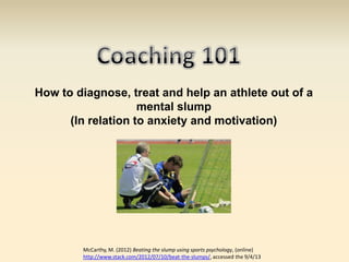 How to diagnose, treat and help an athlete out of a
                    mental slump
      (In relation to anxiety and motivation)




        McCarthy, M. (2012) Beating the slump using sports psychology, (online)
        http://www.stack.com/2012/07/10/beat-the-slumps/, accessed the 9/4/13
 