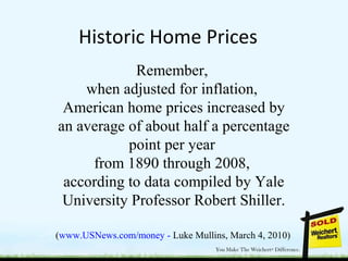 Historic Home Prices
Remember,
when adjusted for inflation,
American home prices increased by
an average of about half a percentage
point per year
from 1890 through 2008,
according to data compiled by Yale
University Professor Robert Shiller.
(www.USNews.com/money - Luke Mullins, March 4, 2010)
 