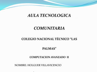 AULA TECNOLOGICA

           COMUNITARIA

    COLEGIO NACIONAL TÉCNICO “LAS

                 PALMAS”

         COMPUTACION AVANZADO II

NOMBRE: HOLGUER VILLAVICENCIO
 