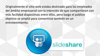 Originalmente el sitio web estaba destinado para los empleados
del ámbito empresarial con la intención de que compartieran con
más facilidad diapositivas entre ellos, pero luego el público
objetivo se amplió para convertirse también en un
entretenimiento.
 