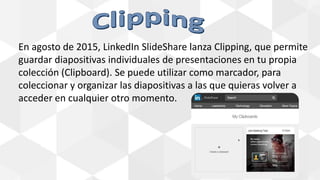 En agosto de 2015, LinkedIn SlideShare lanza Clipping, que permite
guardar diapositivas individuales de presentaciones en tu propia
colección (Clipboard). Se puede utilizar como marcador, para
coleccionar y organizar las diapositivas a las que quieras volver a
acceder en cualquier otro momento.
 