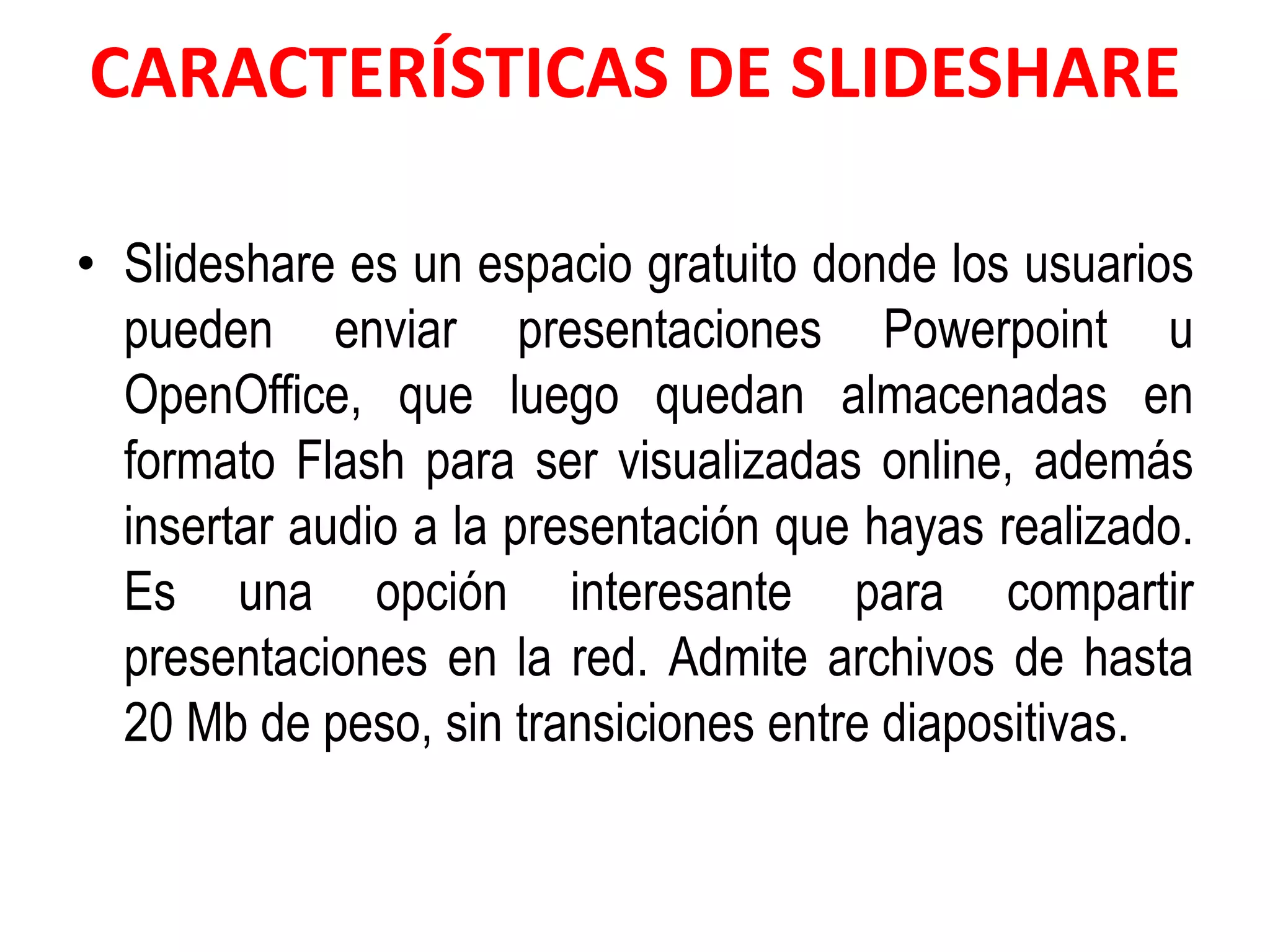 CARACTERÍSTICAS DE SLIDESHARE
• Slideshare es un espacio gratuito donde los usuarios
pueden enviar presentaciones Powerpoint u
OpenOffice, que luego quedan almacenadas en
formato Flash para ser visualizadas online, además
insertar audio a la presentación que hayas realizado.
Es una opción interesante para compartir
presentaciones en la red. Admite archivos de hasta
20 Mb de peso, sin transiciones entre diapositivas.