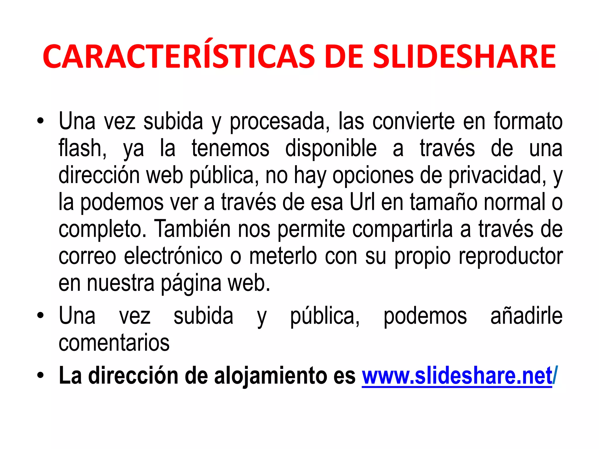 CARACTERÍSTICAS DE SLIDESHARE
• Una vez subida y procesada, las convierte en formato
flash, ya la tenemos disponible a través de una
dirección web pública, no hay opciones de privacidad, y
la podemos ver a través de esa Url en tamaño normal o
completo. También nos permite compartirla a través de
correo electrónico o meterlo con su propio reproductor
en nuestra página web.
• Una vez subida y pública, podemos añadirle
comentarios
• La dirección de alojamiento es www.slideshare.net/