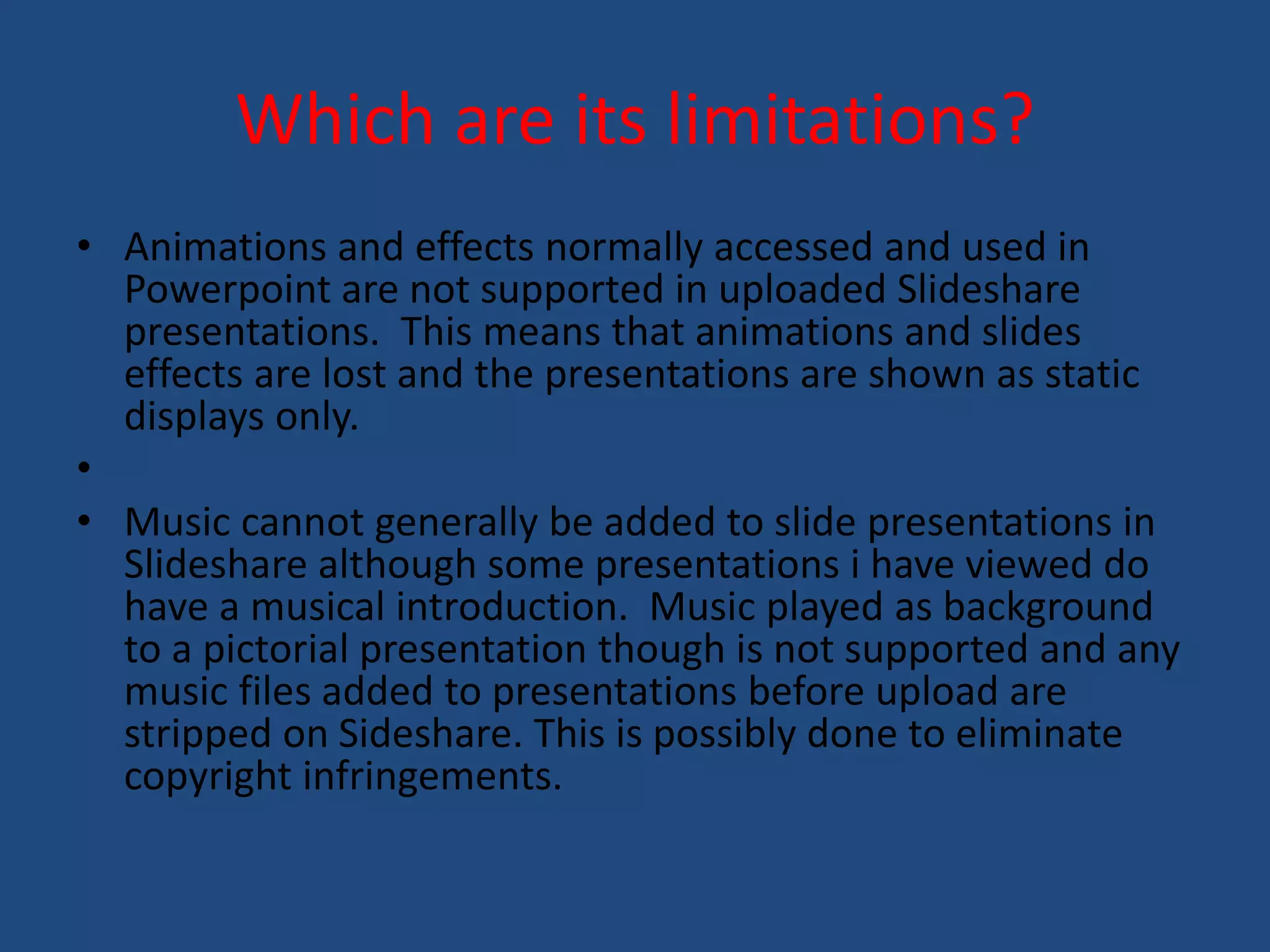 Which are its limitations? 
• Animations and effects normally accessed and used in 
Powerpoint are not supported in uploaded Slideshare 
presentations. This means that animations and slides 
effects are lost and the presentations are shown as static 
displays only. 
• 
• Music cannot generally be added to slide presentations in 
Slideshare although some presentations i have viewed do 
have a musical introduction. Music played as background 
to a pictorial presentation though is not supported and any 
music files added to presentations before upload are 
stripped on Sideshare. This is possibly done to eliminate 
copyright infringements. 
 