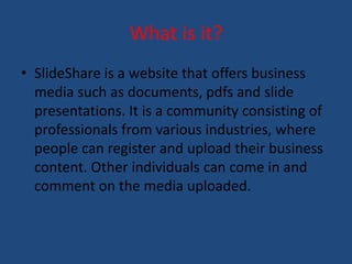 What is it? 
• SlideShare is a website that offers business 
media such as documents, pdfs and slide 
presentations. It is a community consisting of 
professionals from various industries, where 
people can register and upload their business 
content. Other individuals can come in and 
comment on the media uploaded. 
 
