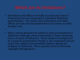 Which are its limitations? 
• Animations and effects normally accessed and used in 
Powerpoint are not supported in uploaded Slideshare 
presentations. This means that animations and slides 
effects are lost and the presentations are shown as static 
displays only. 
• 
• Music cannot generally be added to slide presentations in 
Slideshare although some presentations i have viewed do 
have a musical introduction. Music played as background 
to a pictorial presentation though is not supported and any 
music files added to presentations before upload are 
stripped on Sideshare. This is possibly done to eliminate 
copyright infringements. 
 