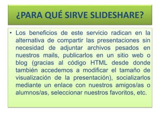 ¿PARA QUÉ SIRVE SLIDESHARE?
• Los beneficios de este servicio radican en la
alternativa de compartir las presentaciones sin
necesidad de adjuntar archivos pesados en
nuestros mails, publicarlos en un sitio web o
blog (gracias al código HTML desde donde
también accedemos a modificar el tamaño de
visualización de la presentación), socializarlos
mediante un enlace con nuestros amigos/as o
alumnos/as, seleccionar nuestros favoritos, etc.
 