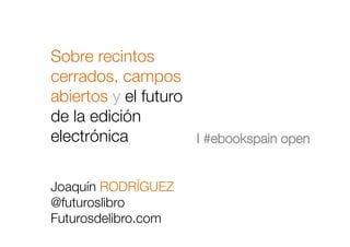 Sobre recintos
cerrados, campos
abiertos y el futuro
de la edición
electrónica!
!

I #ebookspain open
Joaquín RODRÍGUEZ
@futuroslibro
Futurosdelibro.com
 