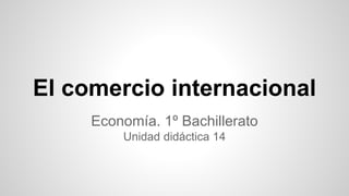 El comercio internacional
Economía. 1º Bachillerato
Unidad didáctica 14
 