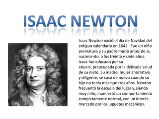 Isaac newton Isaac Newton nació el día de Navidad del antiguo calendario en 1642 . Fue un niño prematuro y su padre murió antes de su nacimiento, a los treinta y siete años. Isaac fue educado por su abuela, preocupada por la delicada salud de su nieto. Su madre, mujer ahorrativa y diligente, se casó de nuevo cuando su hijo no tenía más que tres años. Newton frecuentó la escuela del lugar y, siendo muy niño, manifestó un comportamiento completamente normal, con un interés marcado por los juguetes mecánicos. 