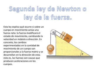 Segunda ley de Newton o ley de la fuerza.Esta ley explica qué ocurre si sobre un cuerpo en movimiento actúa una fuerza neta: la fuerza modificará el estado de movimiento, cambiando la velocidad en módulo o dirección. En concreto, los cambios experimentados en la cantidad de movimiento de un cuerpo son proporcionales a la fuerza motriz y se desarrollan en la dirección de esta; esto es, las fuerzas son causas que producen aceleraciones en los cuerpos.