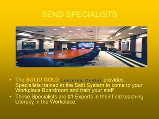 SEND SPECIALISTS




• The SOLID GOLD L e a r n i n g C e n t e r provides
  Specialists trained in the Saltt System to come to your
  Workplace Boardroom and train your staff
• These Specialists are #1 Experts in their field teaching
  Literacy in the Workplace.
 