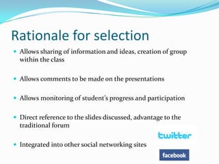 Rationale for selectionAllows sharing of information and ideas, creation of group within the classAllows comments to be made on the presentationsAllows monitoring of student’s progress and participationDirect reference to the slides discussed, advantage to the traditional forumIntegrated into other social networking sites