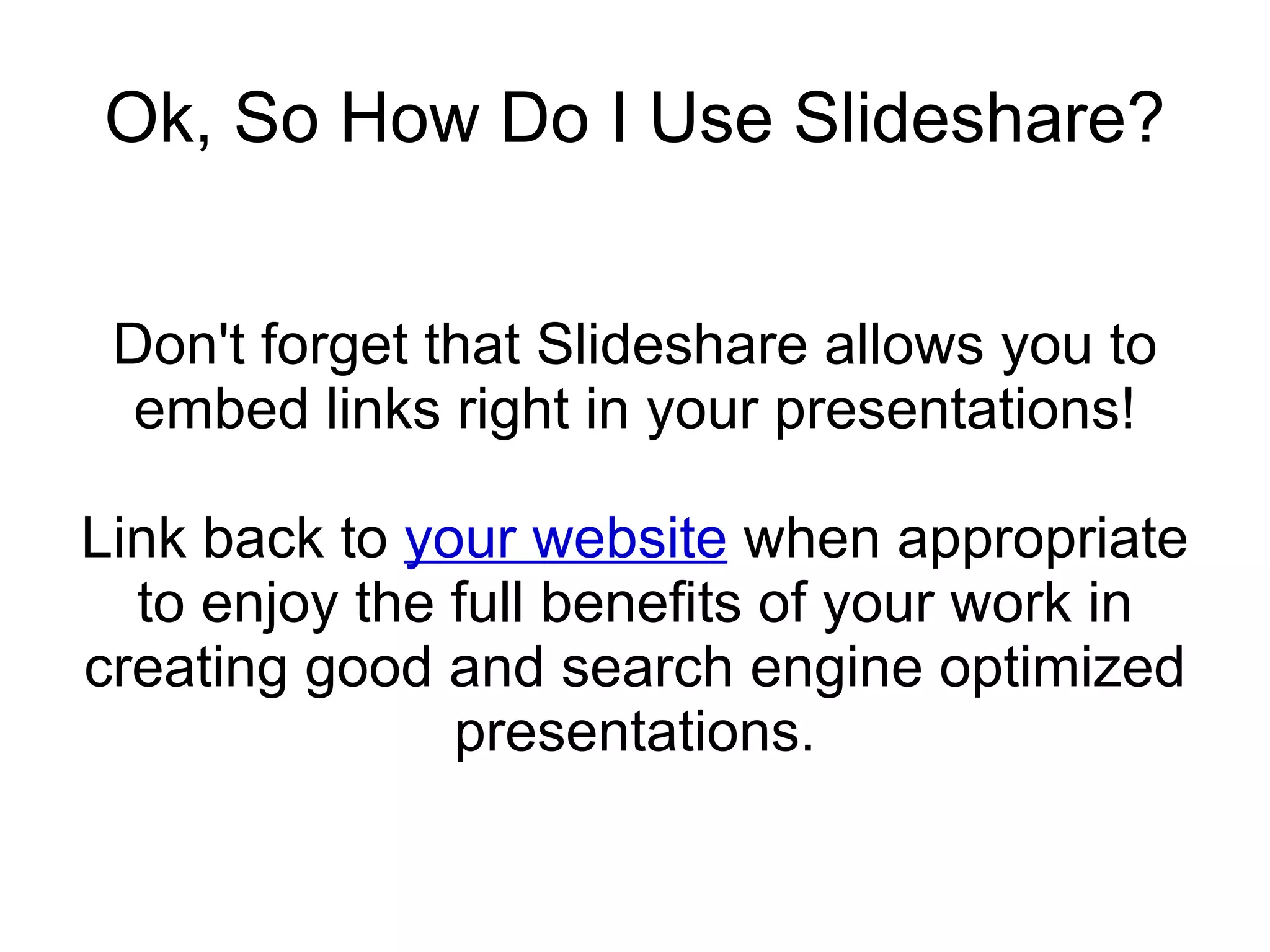 Ok, So How Do I Use Slideshare? Don't forget that Slideshare allows you to embed links right in your presentations! Link back to  your website  when appropriate to enjoy the full benefits of your work in creating good and search engine optimized presentations. 