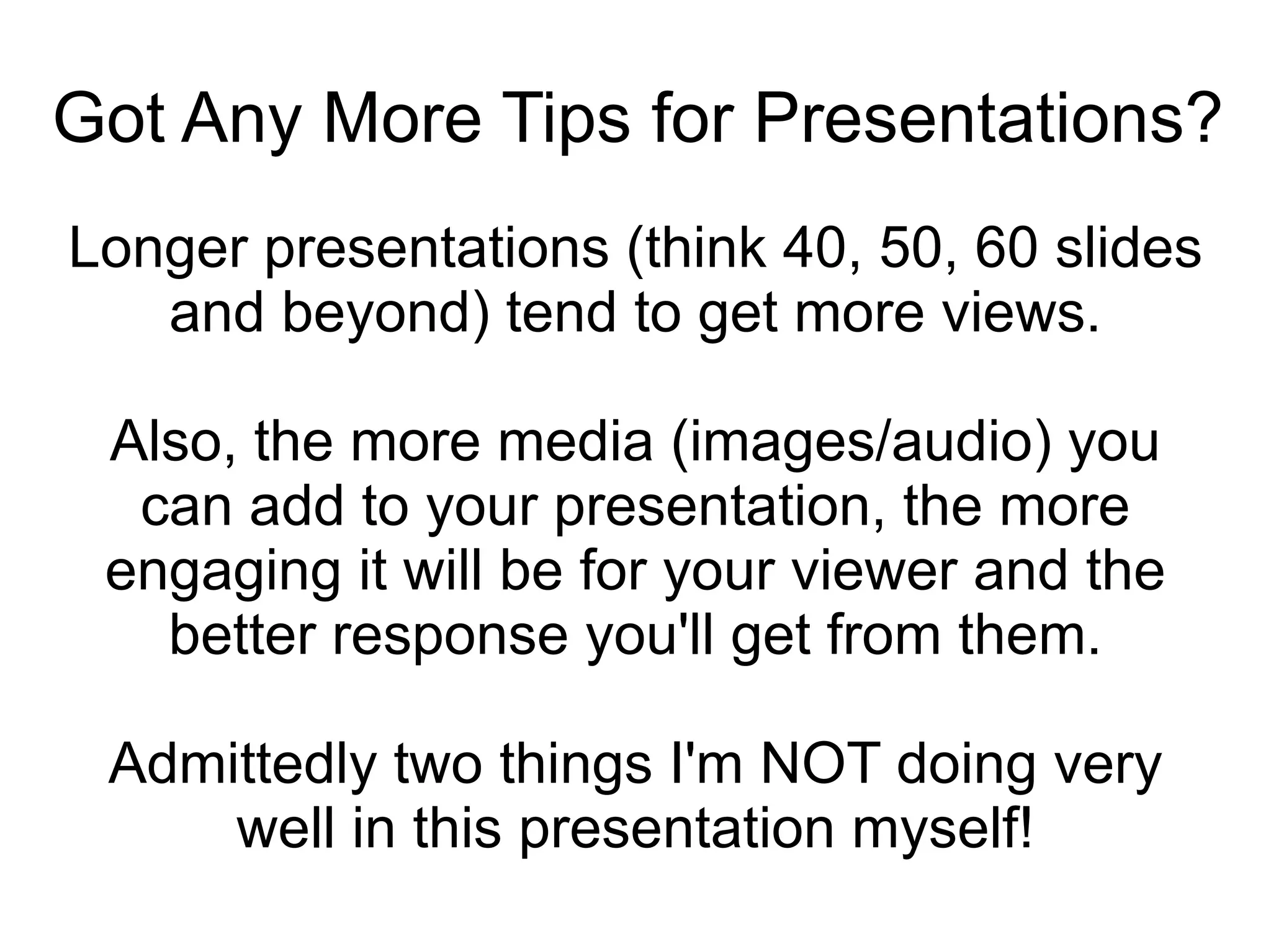 Got Any More Tips for Presentations? Longer presentations (think 40, 50, 60 slides and beyond) tend to get more views. Also, the more media (images/audio) you can add to your presentation, the more engaging it will be for your viewer and the better response you'll get from them. Admittedly two things I'm NOT doing very well in this presentation myself! 