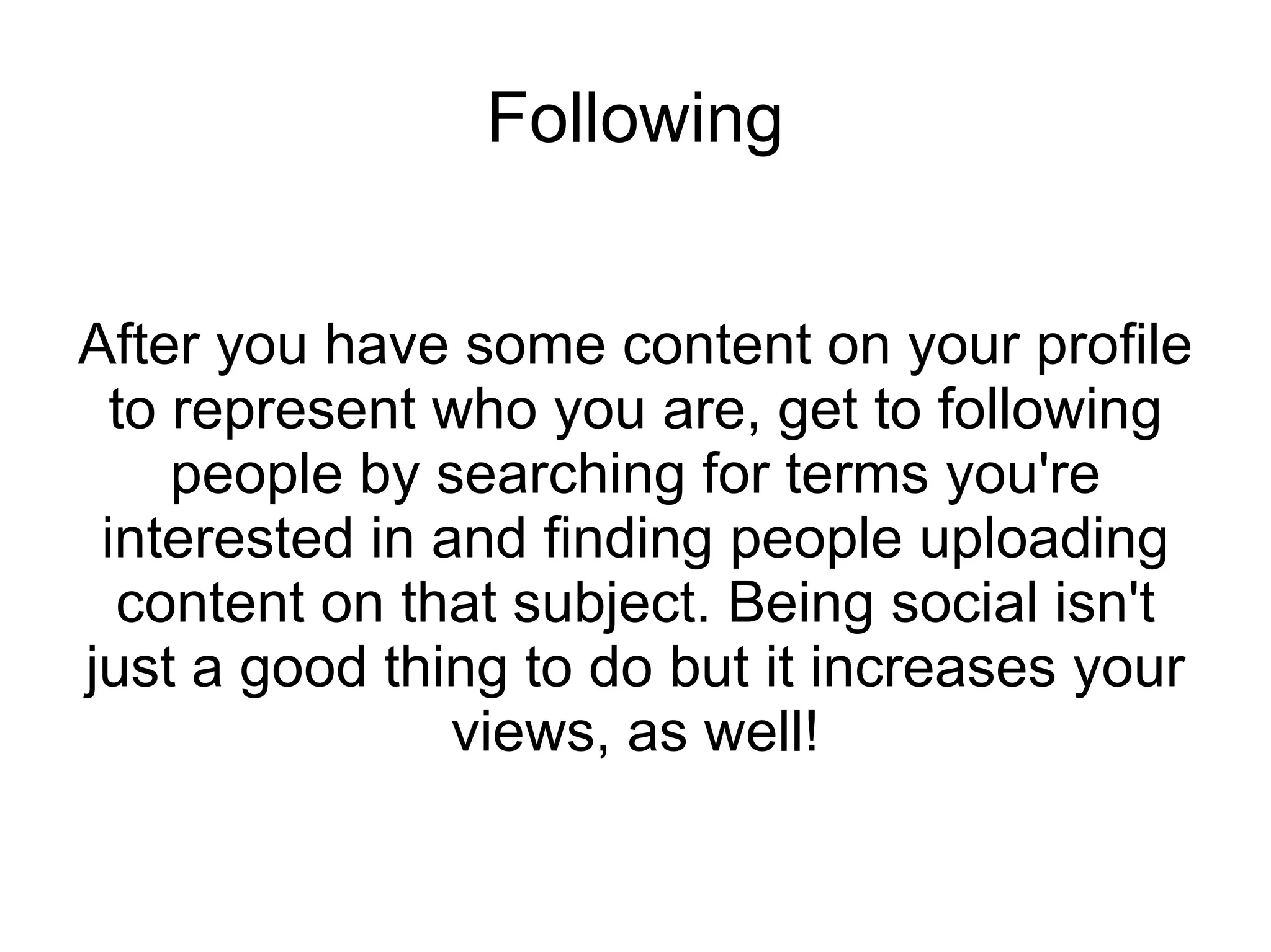 Following After you have some content on your profile to represent who you are, get to following people by searching for terms you're interested in and finding people uploading content on that subject. Being social isn't just a good thing to do but it increases your views, as well! 