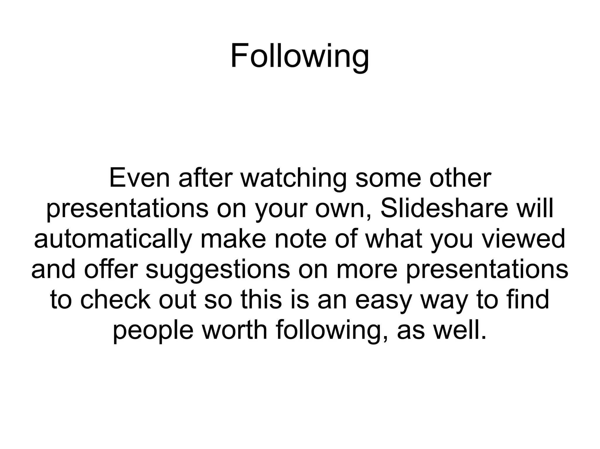 Following Even after watching some other presentations on your own, Slideshare will automatically make note of what you viewed and offer suggestions on more presentations to check out so this is an easy way to find people worth following, as well. 