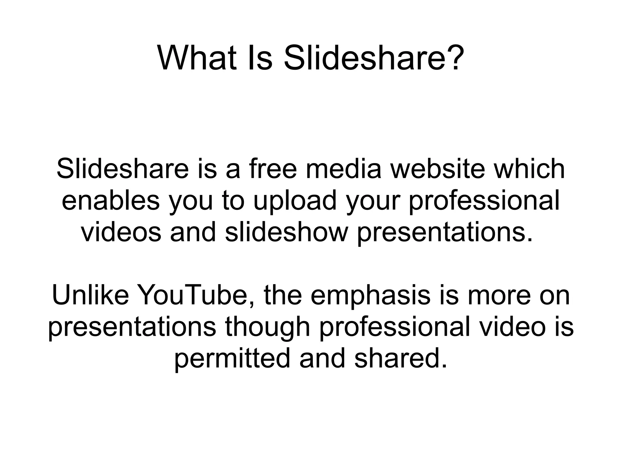 What Is Slideshare? Slideshare is a free media website which enables you to upload your professional videos and slideshow presentations.  Unlike YouTube, the emphasis is more on presentations though professional video is permitted and shared. 
