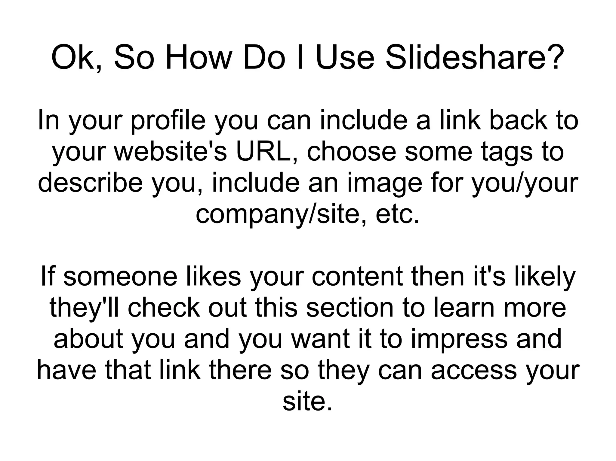 Ok, So How Do I Use Slideshare? In your profile you can include a link back to your website's URL, choose some tags to describe you, include an image for you/your company/site, etc. If someone likes your content then it's likely they'll check out this section to learn more about you and you want it to impress and have that link there so they can access your site. 